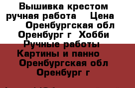 Вышивка крестом, ручная работа! › Цена ­ 550 - Оренбургская обл., Оренбург г. Хобби. Ручные работы » Картины и панно   . Оренбургская обл.,Оренбург г.